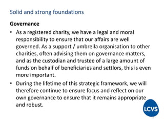 Solid and strong foundations
Governance
• As a registered charity, we have a legal and moral
responsibility to ensure that our affairs are well
governed. As a support / umbrella organisation to other
charities, often advising them on governance matters,
and as the custodian and trustee of a large amount of
funds on behalf of beneficiaries and settlors, this is even
more important.
• During the lifetime of this strategic framework, we will
therefore continue to ensure focus and reflect on our
own governance to ensure that it remains appropriate
and robust.
17
 