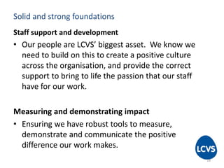 Solid and strong foundations
Staff support and development
• Our people are LCVS’ biggest asset. We know we
need to build on this to create a positive culture
across the organisation, and provide the correct
support to bring to life the passion that our staff
have for our work.
Measuring and demonstrating impact
• Ensuring we have robust tools to measure,
demonstrate and communicate the positive
difference our work makes.
18
 