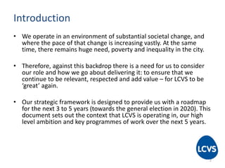 Introduction
• We operate in an environment of substantial societal change, and
where the pace of that change is increasing vastly. At the same
time, there remains huge need, poverty and inequality in the city.
• Therefore, against this backdrop there is a need for us to consider
our role and how we go about delivering it: to ensure that we
continue to be relevant, respected and add value – for LCVS to be
‘great’ again.
• Our strategic framework is designed to provide us with a roadmap
for the next 3 to 5 years (towards the general election in 2020). This
document sets out the context that LCVS is operating in, our high
level ambition and key programmes of work over the next 5 years.
2
 