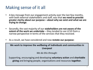 Making sense of it all
• A key message from our engagement activity over the last few months,
with both external stakeholders and staff, was that we need to provide
greater clarity about our purpose – about why we exist and what we are
trying to change.
• Secondly, the vast majority of our stakeholders are not aware of the
extent of the work we undertake – they tended to see LCVS from a
narrow perspective in terms of the services that they received.
• As a result, we have considered and now restate our purpose:
We work to improve the wellbeing of individuals and communities in
Liverpool
We do this through:
Supporting, encouraging and developing voluntary action and charitable
giving and bringing people, organisations and resources together.
4
 