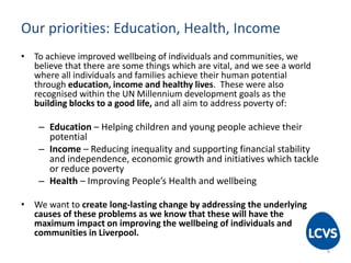Our priorities: Education, Health, Income
• To achieve improved wellbeing of individuals and communities, we
believe that there are some things which are vital, and we see a world
where all individuals and families achieve their human potential
through education, income and healthy lives. These were also
recognised within the UN Millennium development goals as the
building blocks to a good life, and all aim to address poverty of:
– Education – Helping children and young people achieve their
potential
– Income – Reducing inequality and supporting financial stability
and independence, economic growth and initiatives which tackle
or reduce poverty
– Health – Improving People’s Health and wellbeing
• We want to create long-lasting change by addressing the underlying
causes of these problems as we know that these will have the
maximum impact on improving the wellbeing of individuals and
communities in Liverpool.
6
 