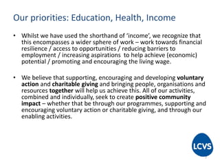 Our priorities: Education, Health, Income
• Whilst we have used the shorthand of ‘income’, we recognize that
this encompasses a wider sphere of work – work towards financial
resilience / access to opportunities / reducing barriers to
employment / increasing aspirations to help achieve (economic)
potential / promoting and encouraging the living wage.
• We believe that supporting, encouraging and developing voluntary
action and charitable giving and bringing people, organisations and
resources together will help us achieve this. All of our activities,
combined and individually, seek to create positive community
impact – whether that be through our programmes, supporting and
encouraging voluntary action or charitable giving, and through our
enabling activities.
7
 