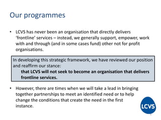 Our programmes
• LCVS has never been an organisation that directly delivers
‘frontline’ services – instead, we generally support, empower, work
with and through (and in some cases fund) other not for profit
organisations.
• However, there are times when we will take a lead in bringing
together partnerships to meet an identified need or to help
change the conditions that create the need in the first
instance.
In developing this strategic framework, we have reviewed our position
and reaffirm our stance:
that LCVS will not seek to become an organisation that delivers
frontline services.
9
 
