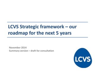 LCVS Strategic framework – our
roadmap for the next 5 years
November 2014
Summary version – draft for consultation
 