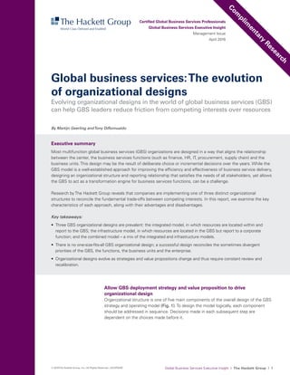 Global Business Services Executive Insight I The Hackett Group I 1© 2016The Hackett Group, Inc.; All Rights Reserved. | ACGP0009
Global business services:The evolution
of organizational designs
Allow GBS deployment strategy and value proposition to drive
organizational design
Organizational structure is one of five main components of the overall design of the GBS
strategy and operating model (Fig. 1). To design the model logically, each component
should be addressed in sequence. Decisions made in each subsequent step are
dependent on the choices made before it.
By Martijn Geerling andTony DiRomualdo
Certified Global Business Services Professionals
Global Business Services Executive Insight
Management Issue
April 2016
Executive summary
Most multifunction global business services (GBS) organizations are designed in a way that aligns the relationship
between the center, the business services functions (such as finance, HR, IT, procurement, supply chain) and the
business units. This design may be the result of deliberate choice or incremental decisions over the years. While the
GBS model is a well-established approach for improving the efficiency and effectiveness of business service delivery,
designing an organizational structure and reporting relationship that satisfies the needs of all stakeholders, yet allows
the GBS to act as a transformation engine for business services functions, can be a challenge.
Research by The Hackett Group reveals that companies are implementing one of three distinct organizational
structures to reconcile the fundamental trade-offs between competing interests. In this report, we examine the key
characteristics of each approach, along with their advantages and disadvantages.
Key takeaways:
•	 Three GBS organizational designs are prevalent: the integrated model, in which resources are located within and
report to the GBS; the infrastructure model, in which resources are located in the GBS but report to a corporate
function; and the combined model – a mix of the integrated and infrastructure models.
•	 There is no one-size-fits-all GBS organizational design; a successful design reconciles the sometimes divergent
priorities of the GBS, the functions, the business units and the enterprise.
•	 Organizational designs evolve as strategies and value propositions change and thus require constant review and
recalibration.
Evolving organizational designs in the world of global business services (GBS)
can help GBS leaders reduce friction from competing interests over resources
Com
plim
entary
Research
 