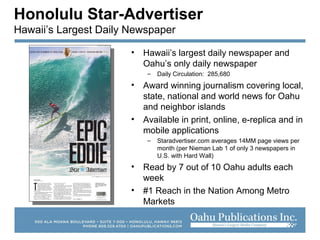 Honolulu Star-Advertiser
Hawaii’s Largest Daily Newspaper
• Hawaii’s largest daily newspaper and
Oahu’s only daily newspaper
– Daily Circulation: 285,680
• Award winning journalism covering local,
state, national and world news for Oahu
and neighbor islands
• Available in print, online, e-replica and in
mobile applications
– Staradvertiser.com averages 14MM page views per
month (per Nieman Lab 1 of only 3 newspapers in
U.S. with Hard Wall)
• Read by 7 out of 10 Oahu adults each
week
• #1 Reach in the Nation Among Metro
Markets
 