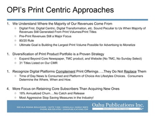 OPI’s Print Centric Approaches
1. We Understand Where the Majority of Our Revenues Come From
o Digital First, Digital Centric, Digital Transformation, etc. Sound Peculiar to Us When Majority of
Revenues Still Generated From Print Volumes/Print Titles
o Pre-Print Revenues Still a Major Focus
o 80/20 Rule
o Ultimate Goal is Building the Largest Print Volume Possible for Advertising to Monetize
1. Diversification of Print Product Portfolio is a Proven Strategy
o Expand Beyond Core Newspaper, TMC product, and Website (No TMC, No Sunday Select)
o 31 Titles Listed on Our CMR
1. Recognize Digital Platforms Complement Print Offerings…..They Do Not Replace Them
o Time of Day News Is Consumed and Platform of Choice Are Lifestyles Choices. Consumers
Determine the Where, When and How.
4. More Focus on Retaining Core Subscribers Than Acquiring New Ones
o 18% Annualized Churn….No Catch and Release
o Most Aggressive Stop Saving Measures in the Industry!
 