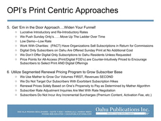 OPI’s Print Centric Approaches
5. Get ‘Em in the Door Approach….Widen Your Funnel!
o Lucrative Introductory and Re-Introductory Rates
o We Push Sunday Only’s……Move Up The Ladder Over Time
o Low Demo—Low Rate
o Work With Charities: (PACT) Have Organizations Sell Subscriptions in Return for Commissions
o Digital Only Subscribers on Oahu Are Offered Sunday Print at No Additional Cost
o We Don’t Offer Digital Only Subscriptions to Oahu Residents Unless Requested
o Price Points for All-Access (Print/Digital FOD’s) are Counter-Intuitively Priced to Encourage
Subscribers to Select Print AND Digital Offerings
6. Utilize Segmented Renewal Pricing Program to Grow Subscriber Base
o We Use Mather to Grow Our Volumes FIRST, Revenues SECOND
o We Do Not Target Our Subscribers With Exorbitant Subscription Hikes
o Renewal Prices Solely Based on One’s Propensity to Pay as Determined by Mather Algorithm
o Subscriber Rate Adjustment Inquiries Are Met With Rate Negotiation
o Subscribers Do Not Incur Any Incremental Surcharges (Premium Content, Activation Fee, etc.)
 