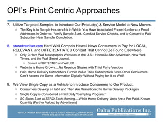 OPI’s Print Centric Approaches
7. Utilize Targeted Samples to Introduce Our Product(s) & Service Model to New Movers.
o The Key is to Sample Households in Which You Have Associated Phone Numbers or Email
Addresses in Order to: Verify Sample Start, Conduct Service Checks, and to Convert to Paid
Subscriber Near Sample Completion.
8. staradvertiser.com Hard Wall Compels Hawaii News Consumers to Pay for LOCAL,
RELEVANT, and DIFFERENTIATED Content That Cannot Be Found Elsewhere.
o Only 3 Hard Wall Newspapers Websites in the U.S.: Honolulu Star-Advertiser, New York
Times, and the Wall Street Journal.
o Content is PROTECTED and VALUED
o Website is Home Grown….No Revenue Shares with Third Party Vendors
o Paid Home Delivery Subscribers Further Value Their Subscription Since Other Consumers
Can’t Access the Same Information Digitally Without Paying for it as Well!
9. We View Single Copy as a Vehicle to Introduce Consumers to Our Product.
o Consumers Develop a Habit and Then Are Transitioned to Home Delivery Packages
o Single Copy is Considered a Paid Daily “Sampling Program.”
o SC Sales Start at ZERO Each Morning….While Home Delivery Units Are a Pre-Paid, Known
Quantity (Further Valued by Advertisers)
 