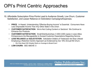 OPI’s Print Centric Approaches
10. Affordable Subscription Price Points Lead to Audience Growth, Low Churn, Customer
Satisfaction, and Lesser Reliance on Solicitation Campaigns/Expenses.
o PRICE: In Hawaii, Understanding “Effective Buying Income” is Essential. Consumers Have
Less Disposable Income Than Any Other State in the Union.
o CUSTOMER SATISFACTION: We’re Not Cutting Content or Sections! We Continue to
Enhance Our Products.
o CUSTOMER SATISFACTION: Small Distributorships (1,000-3,000 copies in size) Allow
Entrepreneurs the Manageability to Exceed Customer Expectations Regarding Service.
o LESS RELIANCE on SOLICITATION: Solicitation Dollars of Yesteryear Are Now Utilized
Employing a Retention Centric Approach as Evidenced by Our 18% Annual HD Churn.
o We Only Need 300 Weekly Starts on Average to Break Even!
o LOW CHURN: SEE ABOVE 
 