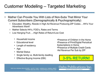 Customer Modeling – Targeted Marketing
o Mather Can Provide You With Lists of Non-Subs That Mirror Your
Current Subscribers (Demographically & Psychographically)
o Educated, Wealthy, Reside in High Ad Revenue Producing ZIP Codes….HH’s Your
Advertisers Want!
o Mather Selects HH’s, FOD’s, Rates and Terms
o Low Hanging Fruit…..High Rates of Return/Low Cost
• Household income
• Educational level
• Length of residency
• Age
• Marital Status
• Single family vs. Multi-family dwelling
• Effective Buying Income (EBI)
•Presence of Children in the Home
•Presence of Print/Digital Periodical
Subscriptions in Home
•Presence of Multiple Credit Cards
•Ad Revenue Per Sub by ZIP
3-5% RETURN!
 