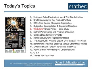 1. History of Oahu Publications Inc. & The Star-Advertiser
2. Brief Introduction to Our Product Portfolio
3. OPI’s Print Centric Strategies Approaches
4. Subscriber Segmentation & Customer Modeling
5. “Red Zone” Grace Period – Case Study
6. Mather Performance and Program Utilization
7. Utilizing Data to Improve Yields
8. Home Delivery Unit Replacement Ratio
9. THE RESULTS: Volume Growth Over the Last Five Years
10. Benchmark: How We Stack Up Versus Other Major Metros
11. Enhanced CMR: Show Your Clients the DATA!
12. Power of Print Advertising vs. Other Mediums
13. Q & A
14. Thanks For Your Time!
Today’s Topics
 