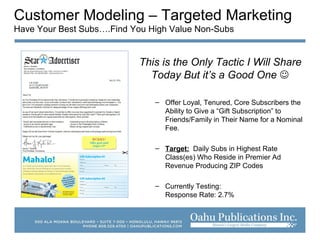 Customer Modeling – Targeted Marketing
Have Your Best Subs….Find You High Value Non-Subs
This is the Only Tactic I Will Share
Today But it’s a Good One 
– Offer Loyal, Tenured, Core Subscribers the
Ability to Give a “Gift Subscription” to
Friends/Family in Their Name for a Nominal
Fee.
– Target: Daily Subs in Highest Rate
Class(es) Who Reside in Premier Ad
Revenue Producing ZIP Codes
– Currently Testing:
Response Rate: 2.7%
 