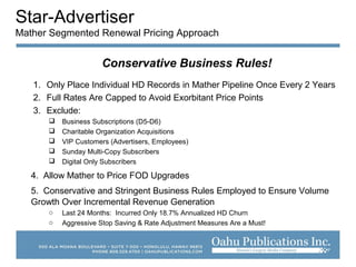 Star-Advertiser
Mather Segmented Renewal Pricing Approach
Conservative Business Rules!
1. Only Place Individual HD Records in Mather Pipeline Once Every 2 Years
2. Full Rates Are Capped to Avoid Exorbitant Price Points
3. Exclude:
 Business Subscriptions (D5-D6)
 Charitable Organization Acquisitions
 VIP Customers (Advertisers, Employees)
 Sunday Multi-Copy Subscribers
 Digital Only Subscribers
4. Allow Mather to Price FOD Upgrades
5. Conservative and Stringent Business Rules Employed to Ensure Volume
Growth Over Incremental Revenue Generation
o Last 24 Months: Incurred Only 18.7% Annualized HD Churn
o Aggressive Stop Saving & Rate Adjustment Measures Are a Must!
 