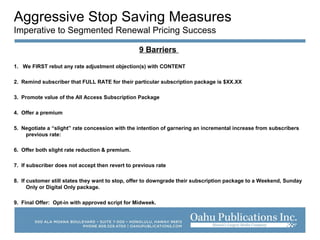 Aggressive Stop Saving Measures
Imperative to Segmented Renewal Pricing Success
9 Barriers
1. We FIRST rebut any rate adjustment objection(s) with CONTENT
2. Remind subscriber that FULL RATE for their particular subscription package is $XX.XX
3. Promote value of the All Access Subscription Package
4. Offer a premium
5. Negotiate a “slight” rate concession with the intention of garnering an incremental increase from subscribers
previous rate:
6. Offer both slight rate reduction & premium.
7. If subscriber does not accept then revert to previous rate
8. If customer still states they want to stop, offer to downgrade their subscription package to a Weekend, Sunday
Only or Digital Only package.
9. Final Offer: Opt-in with approved script for Midweek.
 