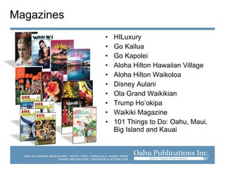 • HILuxury
• Go Kailua
• Go Kapolei
• Aloha Hilton Hawaiian Village
• Aloha Hilton Waikoloa
• Disney Aulani
• Ola Grand Waikikian
• Trump Ho’okipa
• Waikiki Magazine
• 101 Things to Do: Oahu, Maui,
Big Island and Kauai
Magazines
 