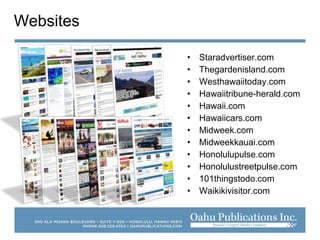 • Staradvertiser.com
• Thegardenisland.com
• Westhawaiitoday.com
• Hawaiitribune-herald.com
• Hawaii.com
• Hawaiicars.com
• Midweek.com
• Midweekkauai.com
• Honolulupulse.com
• Honolulustreetpulse.com
• 101thingstodo.com
• Waikikivisitor.com
Websites
 