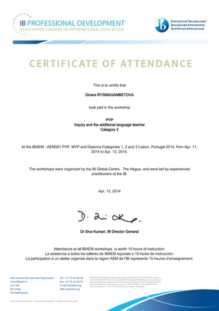 This is to certify that
Dinara RYSMAGAMBETOVA
took part in the workshop
PYP
Inquiry and the additional language teacher
Category 3
At the IBAEM - AEM081 PYP, MYP and Diploma Categories 1, 2 and 3 Lisbon, Portugal 2014, from Apr. 11,
2014 to Apr. 13, 2014.
The workshops were organized by the IB Global Centre, The Hague, and were led by experienced
practitioners of the IB.
Apr. 13, 2014
Dr Siva Kumari, IB Director General
Attendance at all IBAEM workshops is worth 15 hours of instruction.
La asistencia a todos los talleres de IBAEM equivale a 15 horas de instrucción.
La participation à un atelier organisé dans la région AEM de l’IB représente 15 heures d’enseignement.
 