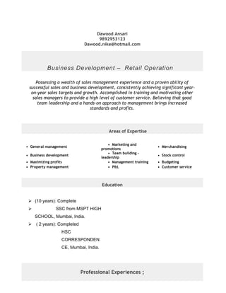 Dawood Ansari
9892953123
Dawood.nike@hotmail.com
Business Development – Retail Operation
Possessing a wealth of sales management experience and a proven ability of
successful sales and business development, consistently achieving significant year-
on-year sales targets and growth. Accomplished in training and motivating other
sales managers to provide a high level of customer service. Believing that good
team leadership and a hands-on approach to management brings increased
standards and profits.
Areas of Expertise
• General management
• Marketing and
promotions
• Merchandising
• Business development
• Team building -
leadership
• Stock control
• Maximizing profits • Management training • Budgeting
• Property management • P&L • Customer service
Education
 (10 years): Complete
 SSC from MSPT HIGH
SCHOOL, Mumbai, India.
 ( 2 years): Completed
HSC
CORRESPONDEN
CE, Mumbai, India.
Professional Experiences ;
 