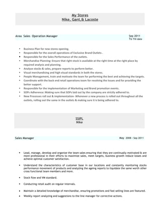 My Stores
Nike, Gant,& Lacoste
Area Sales Operation Manager Sep 2011
To Till date
 Business Plan for new stores opening.
 Responsible for the overall operations of Exclusive Brand Outlets .
 Responsible for the Sales Performance of the outlets.
 Merchandise Planning: Ensure that right stock is available at the right time at the right place by
required analysis and planning.
 Analyze stocks & sales, prepare reports to perform better.
 Visual merchandising and high visual standards in both the stores.
 People Management, train and motivate the team for performing the best and achieving the targets.
 Coordinate with the back end retail operations team for resolving the issues and for providing the
better support.
 Responsible for the implementation of Marketing and Brand promotion events.
 SOPs Adherence: Making sure that SOPs laid out by the company are strictly adhered to.
 New Processes roll out & implementation- Whenever a new process is rolled out throughout all the
outlets, rolling out the same in the outlets & making sure it is being adhered to.
SSIPL
Nike
Sales Manager May 2008 – Sep 2011
 Lead, manage, develop and organize the team sales ensuring that they are continually motivated & are
more professional in their efforts to maximize sales, meet targets, business growth reduce losses and
achieve optimal customer satisfaction.
 Understand the characteristics of customer base in our locations and constantly monitoring stocks
performance movement of products and analyzing the ageing reports to liquidate the same worth other
cross functional team members and more.
 Stock flow and VM standard.
 Conducting retail audit on regular intervals.
• Maintain a detailed knowledge of merchandise, ensuring promotions and fast selling lines are featured.
• Weekly report analyzing and suggestions to the line manager for corrective actions.
 