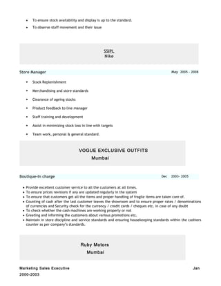 • To ensure stock availability and display is up to the standard.
• To observe staff movement and their issue
SSIPL
Nike
Store Manager May 2005 - 2008
 Stock Replenishment
 Merchandising and store standards
 Clearance of ageing stocks
 Product feedback to line manager
 Staff training and development
 Assist in minimizing stock loss in line with targets
 Team work, personal & general standard.
VOGUE EXCLUSIVE OUTFITS
Mumbai
Boutique-In charge Dec 2003- 2005
• Provide excellent customer service to all the customers at all times.
• To ensure prices revisions if any are updated regularly in the system
• To ensure that customers get all the items and proper handling of fragile items are taken care of.
• Counting of cash after the last customer leaves the showroom and to ensure proper rates / denominations
of currencies and Security check for the currency / credit cards / cheques etc. in case of any doubt
• To check whether the cash machines are working properly or not
• Greeting and informing the customers about various promotions etc.
• Maintain in store discipline and service standards and ensuring housekeeping standards within the cashiers
counter as per company’s standards.
Ruby Motors
Mumbai
Marketing Sales Executive Jan
2000-2003
 