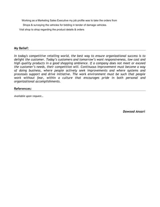 Working as a Marketing Sales Executive my job profile was to take the orders from
Shops & surveying the vehicles for bidding in tender of damage vehicles.
Visit shop to shop regarding the product details & orders
My Belief:
In today's competitive retailing world, the best way to ensure organizational success is to
delight the customer. Today’s customers and tomorrow’s want responsiveness, low cost and
high quality products in a good shopping ambience. If a company does not meet or exceed
the customer’s needs, their competition will. Continuous improvement must become a way
of doing business, where people actively seek improvements and where systems and
processes support and drive initiative. The work environment must be such that people
work without fear, within a culture that encourages pride in both personal and
organizational accomplishments.
References:
Available upon request…
Dawood Ansari
 