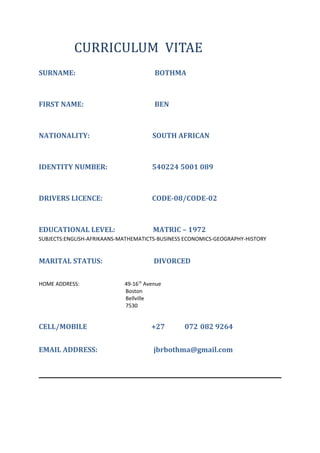 CURRICULUM VITAE
SURNAME: BOTHMA
FIRST NAME: BEN
NATIONALITY: SOUTH AFRICAN
IDENTITY NUMBER: 540224 5001 089
DRIVERS LICENCE: CODE-08/CODE-02
EDUCATIONAL LEVEL: MATRIC – 1972
SUBJECTS:ENGLISH-AFRIKAANS-MATHEMATICTS-BUSINESS ECONOMICS-GEOGRAPHY-HISTORY
MARITAL STATUS: DIVORCED
HOME ADDRESS: 49-16th
Avenue
Boston
Bellville
7530
CELL/MOBILE +27 072 082 9264
EMAIL ADDRESS: jbrbothma@gmail.com
 