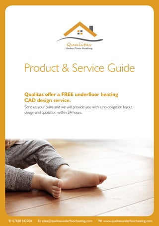 Product & Service Guide
Qualitas offer a FREE underfloor heating
CAD design service.
Send us your plans and we will provide you with a no obligation layout
design and quotation within 24 hours.
T: 07858 942700 E: sales@qualitasunderfloorheating.com W: www.qualitasunderfloorheating.com
 
