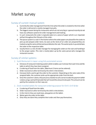 Market survey
Survey of current manual system
a. Currentlythe ordermanagementfromthe time whenthe orderis createdto the time when
the order is delivered is mostly managed manually.
b. The biggest reason being the restaurants which are not very big or opened recently do not
have any software systems for order management and tracking.
c. In such restaurants the order is typically taken on a piece of paper which is an important
artifact throughout the lifecycle of the order.
d. The queue systemisa rack in the kitchenwhere the orderpapersare placedforthe cooks to
pick up and prepare order items. As soon as the items of an order are prepared they are
trackedusingthe same artifactandassembledonthe rack.The waiterpicksitupanddelivers
the order to the respective table.
e. Usuallythere is a role of order managerfor managingthe orderson the rack and handlingit
to the proper waiter. This role is mostly taken up by the same person who manages the
restaurant counter.
Survey of similar systems
1. Sushi Restaurant in Japan using fully automated service
a. Entrance of restaurant ticketing system which enablesuser to know their wait time and the
table to which they have been assigned.
b. E-ordering of food from the table. (Maximum 5 items can be ordered).
c. Order received on other terminal by the chefs in the kitchen.
d. Conveyor belts used to get the order to the customer. Depending on the color code of the
assigned table, the customer picks up the appropriate order from the belt.
e. Once the customerisdone,theycanpressabuttontocall aservertotake the paymentwhich
isdone usinga card withbarcode that will recordthe amounttobe paid.Thisamountcan be
paid by the customer on their way out.
2. Ziosk installed tablets for restaurant ordering purpose for Chili’s Grill & Bar
a. E-ordering of food from the table.
b. Order received on other terminal by the chefs in the kitchen.
c. In the interim they can read news, play games on the tablet.
d. Waiter gets the order to the table.
e. Once they are done they complete their order and then pay themselves.
 