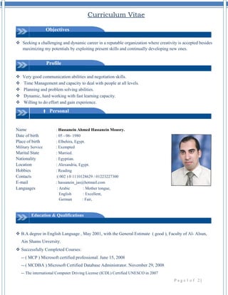 Curriculum Vitae 
Objectives 
 Seeking a challenging and dynamic career in a reputable organization where creativity is accepted besides 
maximizing my potentials by exploiting present skills and continually developing new ones. 
Profile 
 Very good communication abilities and negotiation skills. 
 Time Management and capacity to deal with people at all levels. 
 Planning and problem solving abilities. 
 Dynamic, hard working with fast learning capacity. 
 Willing to do effort and gain experience. 
 Personal 
Name : Hassanein Ahmed Hassanein Mousry. 
Date of birth : 05 - 06- 1980 
Place of birth : Elbehira, Egypt. 
Military Service : Exempted 
Marital State : Married. 
Nationality : Egyptian. 
Location : Alexandria, Egypt. 
Hobbies : Reading 
Contacts :( 002 ) 0 1110128629 / 01223227300 
E-mail : hassanein_jas@hotmail.com 
Languages : Arabic : Mother tongue, 
English : Excellent, 
German : Fair, 
Education & Qualifications 
 B.A degree in English Language , May 2001, with the General Estimate ( good ), Faculty of Al- Alsun, 
Ain Shams Unversity. 
 Successfully Completed Courses: 
-- ( MCP ) Microsoft certified professional. June 15, 2008 
-- ( MCDBA ) Microsoft Certified Database Administrator. November 29, 2008 
-- The international Computer Driving License (ICDL) Certified UNESCO in 2007 
P a g e 1 o f 2 | 
 