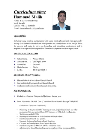 Curriculum vitae
Hammad Malik
Flat no B-22, Shadman Homes,
North Karachi
Cell No. +92-332-3058087
E-mail: hammad.malik1992gmail.com
OBJECTIVES:
So being young creative and dynamic with sound health pleasant and plain personally
having extra ordinary interpersonal management and communicate skills always thrive
for success and ready to work on demanding and simulating environment and is
prepared to accept the challenge to lead functional competencies of an organization.
PERSONAL INFORMATION
 Father Name. : Arshad Malik
 Date of Birth. : 25th April, 1993
 Nationality. : Pakistani
 Marital status. : Single
 C.NIC. : 42101-2647065-5
ACADEMIC QUALIFICATION:
 Matriculation in science from Karachi Board.
 Intermediate in Commerce from Karachi Board.
 Graduation in Commerce from Karachi University.
JOB EXPERIENCE:
 Worked as a Graphic Designer in Maliksons for one year.
 From November 2014 till Date (Centralized Term Deposit Receipt TDR) UBL
(Centralized Operations Department)
• Processing all the placement for Treasury division, corporate customers and other
customers which are received from 1300 branches of UBL of all over Pakistan.
• Working on symbol (CBS).
• Inputting of interest rates in to the customer saving accounts.
• Maintenance of records and updates.
• Managed the internal and external mail functions.
• Calculate profit and process Term Deposit Receipts.
• Maintain daily MIS of AMEEN & COD conversion cases.
• Administrative duties like attending queries on phone, filing invoices and bills.
 