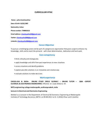 CURRICULUM VITAE
Name: yalla chandrasekhar
Date of birth: 01/01/1987
Nationality:indian
Phone number: 7348816313
Email address: chanduyalla129@gmail.com
Twitter: chanduyalla2006@gmail.com
Linkedin:chanduyalla2006@gmail.com
Career Objective
To pursue a challenging career and be part of a progressive organization that gives scope to enhance my
knowledge, skills and to reach the pinnacle with sheer determination, dedication and hard work.
Core competency
• think critically and strategically
• apply knowledge and skills from past experiences to new situations
• assess situations and identify problems
• explore possible solutions in an innovative and creative way
• evaluate solutions to make decisions
Work experience
CHEGG-USA & INDIA- ONLINE STUDY CIRCLE GLOBALY – ONLINE TUTOR – Q&A –EXPERT
ELECRICAL & ELECTRONICS ENGINEERING. Effective on (sept-2016) to till.
MITS engineering college madanapalle ,andharapradesh ,india
lecturer in Electrical and Electronics Engineering
Worked as a Lecturer in the Department of Electrical & Electronics Engineering at Madanapalle
Institute of Technology &science, (MITS) on 09-08-2011 to 31 -3-2016( 4Year and 5 months)
 