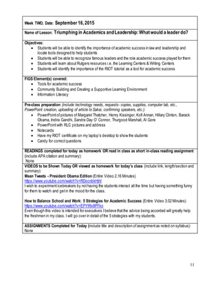 11
Week TWO, Date: September 16,2015
Name of Lesson: Triumphing in Academics andLeadership:Whatwould a leader do?
Objectives:
 Students will be able to identify the importance ofacademic success in law and leadership and
locate tools designed to help students
 Students will be able to recognize famous leaders and the role academic success played for them
 Students will learn about Rutgers resources i.e. the Learning Centers & Writing Centers
 Students will identify the importance of the RIOT tutorial as a tool for academic success
FIGS Element(s) covered:
 Tools for academic success
 Community Building and Creating a Supportive Learning Environment
 Information Literacy
Pre-class preparation (include technology needs, requests- copies, supplies, computer lab, etc.,
PowerPoint creation, uploading of article to Sakai, confirming speakers, etc.):
 PowerPointofpictures of Margaret Thatcher, Henry Kissinger, Kofi Annan, Hillary Clinton, Barack
Obama, Indira Gandhi, Sandra Day O’ Connor, Thurgood Marshall, Al Gore
 PowerPointwith RLC pictures and address
 Notecards
 Have my RIOT certificate on my laptop’s desktop to show the students
 Candy for correctquestions
READINGS completed for today as homework OR read in class as short in-class reading assignment
(include APA citation and summary):
None
VIDEOS to be Shown Today OR viewed as homework for today’s class (include link, length/section and
summary):
Mean Tweets - President Obama Edition (Entire Video 2.16 Minutes)
https://www.youtube.com/watch?v=RDocnbkHjhI
I wish to experimenticebreakers by nothaving the students interact all the time but having something funny
for them to watch and getin the mood for the class.
How to Balance School and Work: 5 Strategies for Academic Success (Entire Video 3.02 Minutes)
https://www.youtube.com/watch?v=EPYlRx8PFko
Even though this video is intended for executives Ibelieve thatthe advice being accorded will greatly help
the freshmen in my class. I will go over in detail ofthe 5 strategies with my students.
ASSIGNMENTS Completed for Today (include title and description ofassignmentas noted on syllabus):
None
 