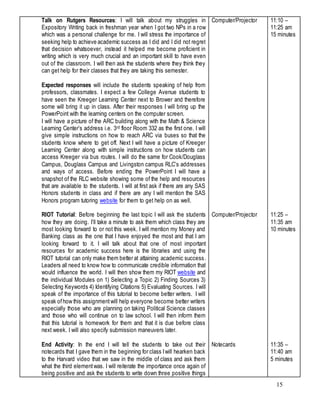 15
Talk on Rutgers Resources: I will talk about my struggles in
Expository Writing back in freshman year when I got two NPs in a row
which was a personal challenge for me. I will stress the importance of
seeking help to achieve academic success as I did and I did not regret
that decision whatsoever, instead it helped me become proficient in
writing which is very much crucial and an important skill to have even
out of the classroom. I will then ask the students where they think they
can get help for their classes that they are taking this semester.
Expected responses will include the students speaking of help from
professors, classmates. I expect a few College Avenue students to
have seen the Kreeger Learning Center next to Brower and therefore
some will bring it up in class. After their responses I will bring up the
PowerPoint with the learning centers on the computer screen.
I will have a picture of the ARC building along with the Math & Science
Learning Center’s address i.e. 3rd floor Room 332 as the first one. I will
give simple instructions on how to reach ARC via buses so that the
students know where to get off. Next I will have a picture of Kreeger
Learning Center along with simple instructions on how students can
access Kreeger via bus routes. I will do the same for Cook/Douglass
Campus, Douglass Campus and Livingston campus RLC’s addresses
and ways of access. Before ending the PowerPoint I will have a
snapshot of the RLC website showing some of the help and resources
that are available to the students. I will at first ask if there are any SAS
Honors students in class and if there are any I will mention the SAS
Honors program tutoring website for them to get help on as well.
RIOT Tutorial: Before beginning the last topic I will ask the students
how they are doing. I’ll take a minute to ask them which class they are
most looking forward to or not this week. I will mention my Money and
Banking class as the one that I have enjoyed the most and that I am
looking forward to it. I will talk about that one of most important
resources for academic success here is the libraries and using the
RIOT tutorial can only make them better at attaining academic success.
Leaders all need to know how to communicate credible information that
would influence the world. I will then show them my RIOT website and
the individual Modules on 1) Selecting a Topic 2) Finding Sources 3)
Selecting Keywords 4) Identifying Citations 5) Evaluating Sources. I will
speak of the importance of this tutorial to become better writers. I will
speak ofhow this assignmentwill help everyone become better writers
especially those who are planning on taking Political Science classes
and those who will continue on to law school. I will then inform them
that this tutorial is homework for them and that it is due before class
next week. I will also specify submission maneuvers later.
End Activity: In the end I will tell the students to take out their
notecards that I gave them in the beginning for class Iwill hearken back
to the Harvard video that we saw in the middle of class and ask them
what the third elementwas. I will reiterate the importance once again of
being positive and ask the students to write down three positive things
Computer/Projector
Computer/Projector
Notecards
11:10 –
11:25 am
15 minutes
11:25 –
11:35 am
10 minutes
11:35 –
11:40 am
5 minutes
 