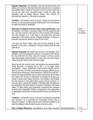 19
Expected Responses will hopefully cover the fact that women are
getting more involved in importantdecision making in the U.S. example
being Hillary Clinton running for President. Some may even mention the
fact that we have more non-white people running for office with
examples such as Barack Obama, Senator Cory Booker, NJ
Assemblyman Upendra J. Chivukula as examples.
Transition: I will transition into the next topic of class by saying that we
will now be discussing the assigned reading which looks at practically
the effect of diversity in leadership.
Discussion on Reading & Silicon Valley Video (3:25 Minutes): After
the transition I will begin a discussion based off of the reading for that
day. I will ask someone in the class for a short summary of the reading
and their thoughts on it. If the class is not forthcoming with their
participation I will mention that the changing landscape in America is
extremely important for leaders to keep an eye out on.
I will play the Silicon Valley Video and ask the students for their
thoughts on the video. Specifically I will ask what they think the year
2040 will be.
Expected Responses will include more diverse,more populated, more
intelligent, more technologically advanced. I will posit to them that by
the year 2040 from the index video the diversity in America via the
index will be higher and the pointthat is made in the video aboutSilicon
Valley being like America may become a reality.
Going back to the diversity index I will explain to the students that the
voting electorate is changing day by day. It is no longer single
demographic, instead presidential & other elected officials have to
factor in how they will make policy that encompasses different groups
such as African Americans, Asian Americans, LGBTQ Community etc. I
will tell the students that they must be aware about these issues if they
ever wish to be involved in leadership as empathy for all groups is
crucial in being a good leader of people. I will entertain a few thoughts
from the students on this matter before moving onto the next topic. To
spur discussion I will ask the students 1) What they think will happen to
the electorate in the future thanks to increases in diversity in the United
States? 2) What makes good leadership considering the increased
diversity of the electorate? 3) Why is it important for more participation
to adequately represent the diverse population that we are having right
now?
Transition: I will transition into the next topic by saying that considering
how important it is to understand the increasingly diverse body of
students at Rutgers, not talking about some resources available to all
students at Rutgers New Brunswick would not be productive.
Talk on Rutgers Resources: I will attempt to cover three resources Computer/Projector
10:55 –
11:10 am
15 minutes
11:10 –
 