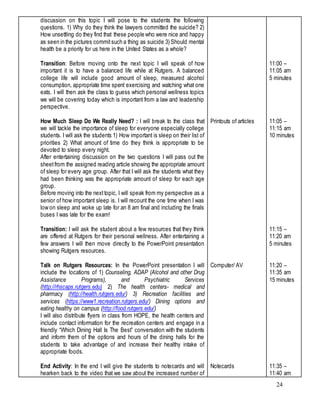 24
discussion on this topic I will pose to the students the following
questions. 1) Why do they think the lawyers committed the suicide? 2)
How unsettling do they find that these people who were nice and happy
as seen in the pictures commitsuch a thing as suicide 3) Should mental
health be a priority for us here in the United States as a whole?
Transition: Before moving onto the next topic I will speak of how
important it is to have a balanced life while at Rutgers. A balanced
college life will include good amount of sleep, measured alcohol
consumption, appropriate time spent exercising and watching what one
eats. I will then ask the class to guess which personal wellness topics
we will be covering today which is important from a law and leadership
perspective.
How Much Sleep Do We Really Need? : I will break to the class that
we will tackle the importance of sleep for everyone especially college
students. I will ask the students 1) How important is sleep on their list of
priorities 2) What amount of time do they think is appropriate to be
devoted to sleep every night.
After entertaining discussion on the two questions I will pass out the
sheetfrom the assigned reading article showing the appropriate amount
of sleep for every age group. After that I will ask the students what they
had been thinking was the appropriate amount of sleep for each age
group.
Before moving into the nexttopic, I will speak from my perspective as a
senior of how important sleep is. I will recount the one time when I was
low on sleep and woke up late for an 8 am final and including the finals
buses I was late for the exam!
Transition: I will ask the student about a few resources that they think
are offered at Rutgers for their personal wellness. After entertaining a
few answers I will then move directly to the PowerPoint presentation
showing Rutgers resources.
Talk on Rutgers Resources: In the PowerPoint presentation I will
include the locations of 1) Counseling, ADAP (Alcohol and other Drug
Assistance Programs), and Psychiatric Services
(http://rhscaps.rutgers.edu) 2) The health centers- medical and
pharmacy (http://health.rutgers.edu/) 3) Recreation facilities and
services (https://www1.recreation.rutgers.edu/) Dining options and
eating healthy on campus (http://food.rutgers.edu/)
I will also distribute flyers in class from HOPE, the health centers and
include contact information for the recreation centers and engage in a
friendly “Which Dining Hall Is The Best” conversation with the students
and inform them of the options and hours of the dining halls for the
students to take advantage of and increase their healthy intake of
appropriate foods.
End Activity: In the end I will give the students to notecards and will
hearken back to the video that we saw about the increased number of
Printouts of articles
Computer/ AV
Notecards
11:00 –
11:05 am
5 minutes
11:05 –
11:15 am
10 minutes
11:15 –
11:20 am
5 minutes
11:20 –
11:35 am
15 minutes
11:35 –
11:40 am
 