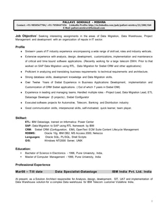 1
PALLAVI GOKHALE - MISHRA
Contact: +91-9850567784/ +91-7058447456 LinkedIn Profile: http://in.linkedin.com/pub/pallavi-mishra/22/288/1b0
E-Mail: pallavi.mishra1@hotmail.com
Job Objective: Seeking interesting assignments in the areas of Data Migration, Data Warehouse, Project
Management and development with an organization of repute in IT sector.
Profile
 Sixteen+ years of IT industry experience encompassing a wide range of skill set, roles and industry verticals.
 Extensive experience with analysis, design, development, customizations, implementation and maintenance
of critical and time bound software applications. (Recently working for a large telecom DWH. Prior to that
worked on SAP Data Migration using RTL, Data Migration for Siebel CRM and other applications)
 Proficient in analyzing and translating business requirements to technical requirements and architecture.
 Strong database skills, development knowledge and Data Migration skills.
 Over Twelve Years of Siebel Experience in Business Applications Development, implementation and
Customization of CRM Siebel applications. ( Out of which 7 years in Siebel EIM)
 Experience in leading and managing teams. Handled multiple roles - Project Lead, Data Migration Lead, ETL
Datastage Developer (5 projects) , Siebel Configurator
 Executed software projects for Automotive, Telecom, Banking and Distribution industry
 Good communication skills, interpersonal skills, self-motivated, quick learner, team player.
Skillset:
ETL: IBM Datastage, trained on Informatica Power Center
SAP: Data Migration to SAP using RTL framework by IBM
CRM: Siebel CRM (Confuguration, EIM), OpenText ECM Suite Content Lifecycle Management
RDBMS: Oracle 10g, IBM DB2, MS Access 2000, Netezza
Languages: Oracle SQL, PL/SQL, Shell Scripts
O/S: Windows NT/2000 Server, UNIX
Education:
 Bachelor of Science in Electronics - 1996, Pune University, India,
 Master of Computer Management - 1999, Pune University, India
Professional Experience
Mar08 – Till date Data Specialist-Datastage IBM India Pvt. Ltd. India
At present, as a Solution Architect responsible for Analysis, design, development, SIT, UAT and implementation of
Data Warehouse solution for a complex Data warehouse for IBM Telecom customer Vodafone India.
 