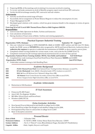  Preparing MOMs of the meetings and circulating it to everyone involved in meeting. 
 To review and make comments on draft of Monthly progress report received from EPC contractor. 
 Certify the bill of exchange raised by EPC contractor and sub vendors . 
Achievements 
 Actively involved from initial stage of Project . 
 Successfully did an assignment on Water Balance Diagram to reduce the consumption of water. 
 Project Management for IPP. 
 Developed good relations with vendors, which has given immense benefit to the company in terms of spares 
and service. 
From Aug’10 to Feb’11 on 63 MW Thermal Power Plant as Shift Engineer (MECH). 
Responsibilities 
 Control room Desk Operation for Boiler, Turbine and Generator. 
 Cost calculation of Generation. 
 During shutdown Preservation of Boiler, Turbine and rotating equipment’s .. 
Practical Exposure /Industrial Training 
Organization: NTPC, Badarpur September ‘09 – August’10 
 One year industrial training in NTPC-BADARPUR, O&M of 210MW LMW turbine and 684 tons P.F. Boiler, 
(under the PGDC course of NPTI(PETS) is duly recognized by AICTE and Central Electricity Authority).Also, it 
authorizes the engineer to operate or undertake the maintenance of 100MW or above capacity power plant. 
 Completed scheme tracing modules for various steam, water, coal cycles for the 210MW (Unit -5). 
 Completed rotational on job trainings (operation & maintenance) for an entire 45 days period. 
Organization: National Power Training Institute (PETS), New Delhi and Faridabad Feb’10 (20 Days) 
 Completed four week training in Fossil Fuel Fired Power Plant Simulator 500MW and 210MW. 
Organization: NTPC, Dadri June’07(15 Days) 
 Undertaken summer training in Ash Handling Plant. 
Academic Background 
2010 PGDC (Thermal Power Plant) from National Power Training Institute, Badarpur, secured 73%. 
2008 B.Tech. (Mechanical) from AKGEC, Ghaziabad under UPTU, Lucknow secured 61%. 
2003 B.SC-1st Year (PCM) from Govt. National College,Sirsa (HR). 
2002 XII (Science) from Central Senior Secondary School, Sirsa (HR) secured 55.8%. 
1999 X from Anupam Senior High School,Sirsa (HR), secured 76.5%. 
Academic Achievements 
 Distinction in 10th Standard. 
IT Tool Awareness 
 Primavera P6, MS Project 
 Auto CAD, Pro-Engineer Wildfire 
 MS Office (Word, Excel and PowerPoint) 
 Windows (2000, XP,7,8) 
Extra-Curricular Activities 
 Won Second Prize in Robonoid in tech fest08 at college level in 2008. 
 Won Third Prize in Beat The Weight in tech fest08 at college level in 2008. 
 Participated in Play Glani in cultural fest at college level in 2007. 
 Head of discipline committee 
Personal Dossier 
Date of Birth : 31October’1984 
Permanent Address : H. NO-B 3, HSDC Colony Hissar Raod, Sirsa Haryana -125055 
Contact Address : No 11, 1st Floor,2nd cross, Bharathidasan Nagar, Karaikal (UT-Pondicheery). 
Linguistic Abilities : Hindi, English, Haryanvi and Punjabi. 
 
