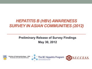 HEPATITIS B (HBV) AWARENESS
SURVEY IN ASIAN COMMUNITIES (2012)
Preliminary Release of Survey Findings
May 30, 2012
Division of Gastroenterology – VGH
The Gordon and Leslie Diamond Centre
 