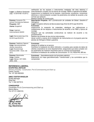 Lugar: La Belleza Santander
(sep. 13-2010 feb 15-2011)
verificación de los equipos e instrumentos instalados del área eléctrica e
instrumentación cumplan con los típicos de montaje, P&IDs e ingeniería de detalle.
Inspeccionar la instalación de los equipos, instrumentos, accesorios, conexiones
eléctricas e instrumentación cumplan los parámetros de calidad de acuerdo y las
normas que apliquen.
Realizar dossier de construcción
Empresa: Consorcio ITS-
Ismocol Termotecnica Sadeven
Proyecto: HDT
Cliente: Ecopetrol
Cargo: Ingeniero
Instrumentación QA/QC
Lugar: Barrancabermeja (Feb
02-2010 sept 09-2010)
Descripción Proyecto: HDT (Construcción de unidades de Diésel. Gasolina E
Hidrogeno)
Lugar: Ecopetrol refinería de Barrancabermeja (Feb 02-2010 sept 09-2010)
Funciones:
Inspeccionar la recepción de materiales, atestiguar las calibraciones e
instalaciones de los equipos e instrumentos de acuerdo a los P&ID y típicos de
montaje.
Asegurar que las actividades constructivas se realicen de acuerdo a los
procedimientos.
Realizar las pruebas de lazo de los instrumentos.
Llevar control y avance de la instalación de instrumentos en el proyecto para las
plantas de Hidrogeno Diésel y gasolina
Empresa: Telefónica Telecom
Cargo: Aprovisionamiento
clientes corporativos
Lugar: Bucaramanga
Diciembre 2006 – Enero del
2010.
Funciones:
Asegurar la calidad en el servicio
Coordinar la instalación de último kilómetro y cruzadas para canales de datos de
clientes corporativos en once departamentos, asegurando que estos cumplan con
los parámetros de medición requeridos para su correcto funcionamiento
Coordinar la instalación de canales de comunicación E1 CX, RDSI PRI, BRI etc.
Empresa: Electricaribe
Cargo: Analista
Lugar: Maicao OCT 2005-
ABRIL 2006.
Funciones: Georreferenciación de Suministro eléctrico
Elaboración de mapa georreferenciado Transformador y los suministros que lo
comprenden.
REFERENCIA LABORAL
ECOPETROL-REFICAR
Director of Quality - Construction, Pre & Commissioning and Start up
Cassio Tamara
Tel. +57 320 4903303
AMEC FOSTER WHEELER
Quality Manager
Greg Holt
Tel. +1 832 3877019
CONEQUIPOS
Coordinator Pre & Commissioning and Start up
Ramiro Berrio.
Tel +57 311 4062103.
___________________
LUIS J. VEGA
c.c. 5.176.792
Ing. Electrónico
 