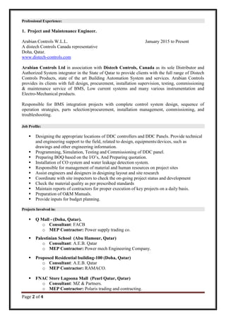 Page 2 of 4
Professional Experience:
1. Project and Maintenance Engineer.
Arabian Controls W.L.L. January 2015 to Present
A distech Controls Canada representative
Doha, Qatar.
www.distech-controls.com
Arabian Controls Ltd in association with Distech Controls, Canada as its sole Distributor and
Authorized System integrator in the State of Qatar to provide clients with the full range of Distech
Controls Products, state of the art Building Automation System and services. Arabian Controls
provides its clients with full design, procurement, installation supervision, testing, commissioning
& maintenance service of BMS, Low current systems and many various instrumentation and
Electro-Mechanical products.
Responsible for BMS integration projects with complete control system design, sequence of
operation strategies, parts selection/procurement, installation management, commissioning, and
troubleshooting.
Job Profile:
 Designing the appropriate locations of DDC controllers and DDC Panels. Provide technical
and engineering support to the field, related to design, equipments/devices, such as
drawings and other engineering information.
 Programming, Simulation, Testing and Commissioning of DDC panel.
 Preparing BOQ based on the I/O’s, And Preparing quotation.
 Installation of CO system and water leakage detection system.
 Responsible for management of material and human resources on project sites
 Assist engineers and designers in designing layout and site research
 Coordinate with site inspectors to check the on-going project status and development
 Check the material quality as per prescribed standards
 Maintain reports of contractors for proper execution of key projects on a daily basis.
 Preparation of O&M Manuals.
 Provide inputs for budget planning.
Projects Involved in:
 Q Mall - (Doha, Qatar).
o Consultant: FACB
o MEP Contractor: Power supply trading co.
 Palestinian School (Abu Hamour, Qatar)
o Consultant: A.E.B. Qatar
o MEP Contractor: Power mech Engineering Company.
 Proposed Residential building-100 (Doha, Qatar)
o Consultant: A.E.B. Qatar
o MEP Contractor: RAMACO.
 FNAC Store Lagoona Mall (Pearl Qatar, Qatar)
o Consultant: MZ & Partners.
o MEP Contractor: Polaris trading and contracting.
 