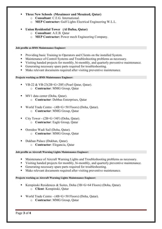 Page 3 of 4
 Three New Schools (Mesaimeer and Mesaieed, Qatar)
o Consultant: C.E.G. International.
o MEP Contractor: Gulf Lights Electrical Engineering W.L.L.
 Union Residential Tower (Al Dafna, Qatar)
o Consultant: A.E.B. Qatar
o MEP Contractor: Power mech Engineering Company.
Job profile as BMS Maintenance Engineer:
 Providing basic Training to Operators and Clients on the installed System.
 Maintenance of Control Systems and Troubleshooting problems as necessary.
 Visiting handed projects for monthly, bi-monthly, and quarterly preventive maintenance.
 Generating necessary spare parts required for troubleshooting.
 Make relevant documents required after visiting preventive maintenance.
Projects working as BMS Maintenance Engineer:
 VB-22 & VB-23(2B+G+20F) (Pearl Qatar, Qatar).
o Contractor: MMG Group, Qatar
 MV1 data center (Doha, Qatar).
o Contractor: Debbas Enterprises, Qatar
 World Trade Centre - (4B+G+50 Floors) (Doha, Qatar).
o Contractor: MMG Group, Qatar
 City Tower - (2B+G+34F) (Doha, Qatar).
o Contractor: Eagle Group, Qatar
 Ooredoo Wadi Sail (Doha, Qatar).
o Contractor: MMG Group, Qatar
 Dukhan Palace (Dukhan, Qatar).
o Contractor: Elegancia, Qatar
Job profile as Aircraft Warning Lights Maintenance Engineer:
 Maintenance of Aircraft Warning Lights and Troubleshooting problems as necessary.
 Visiting handed projects for monthly, bi-monthly, and quarterly preventive maintenance.
 Generating necessary spare parts required for troubleshooting.
 Make relevant documents required after visiting preventive maintenance.
Projects working as Aircraft Warning Lights Maintenance Engineer:
 Kempinski Residences & Suites, Doha (3B+G+64 Floors) (Doha, Qatar).
o Client: Kempinski, Qatar
 World Trade Centre - (4B+G+50 Floors) (Doha, Qatar).
o Contractor: MMG Group, Qatar
 