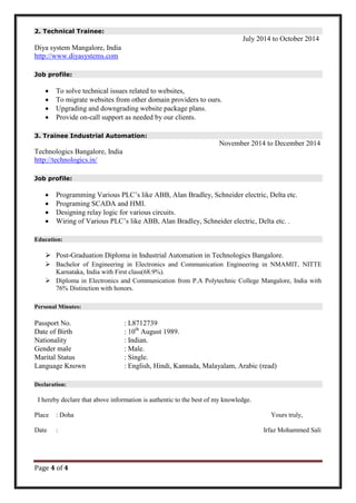 Page 4 of 4
2. Technical Trainee:
July 2014 to October 2014
Diya system Mangalore, India
http://www.diyasystems.com
Job profile:
 To solve technical issues related to websites,
 To migrate websites from other domain providers to ours.
 Upgrading and downgrading website package plans.
 Provide on-call support as needed by our clients.
3. Trainee Industrial Automation:
November 2014 to December 2014
Technologics Bangalore, India
http://technologics.in/
Job profile:
 Programming Various PLC’s like ABB, Alan Bradley, Schneider electric, Delta etc.
 Programing SCADA and HMI.
 Designing relay logic for various circuits.
 Wiring of Various PLC’s like ABB, Alan Bradley, Schneider electric, Delta etc. .
Education:
 Post-Graduation Diploma in Industrial Automation in Technologics Bangalore.
 Bachelor of Engineering in Electronics and Communication Engineering in NMAMIT, NITTE
Karnataka, India with First class(68.9%).
 Diploma in Electronics and Communication from P.A Polytechnic College Mangalore, India with
76% Distinction with honors.
Personal Minutes:
Passport No. : L8712739
Date of Birth : 10th
August 1989.
Nationality : Indian.
Gender male : Male.
Marital Status : Single.
Language Known : English, Hindi, Kannada, Malayalam, Arabic (read)
Declaration:
I hereby declare that above information is authentic to the best of my knowledge.
Place : Doha Yours truly,
Date : Irfaz Mohammed Sali
 