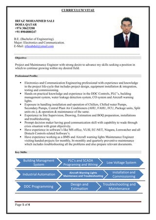 Page 1 of 4
CURRICULUM VITAE
IRFAZ MOHAMMED SALI
DOHA QATAR
+974 30623200
+91 8904880247
B.E. (Bachelor of Engineering).
Major: Electronics and Communication.
E-Mail: irfazabdul@ymail.com
Objective:
Project and Maintenance Engineer with strong desire to advance my skills seeking a position in
which to continue growing within my desired field.
Professional Profile:
 Electronics and Communication Engineering professional with experience and knowledge
in the project life-cycle that includes project design, equipment installation & integration,
testing and commissioning.
 Hands on practical knowledge and experience in the DDC Controls, PLC’s, building
management system, water leakage detection system, CO system and Aircraft warning
lights.
 Exposure in handling installation and operation of Chillers, Chilled water Pumps,
Secondary Pumps, Central Plant Air Conditioners (AHU, FAHU, FCU, Package units, Split
units etc.), & operation & maintenance of the same.
 Experience in Site Supervision, Drawing, Estimation and BOQ preparation, installations
and troubleshooting.
 Prompt decision maker having good communication skill with capability to wade through
crisis situation with great objectivity.
 Have experience in software’s like MS office, VLSI, EC-NET, Niagara, Lonwatcher and all
Distech Controls related Software’s.
 Have experience working as a BMS and Aircraft warning lights Maintenance Engineer
visiting handed projects for monthly, bi-monthly and quarterly preventive maintenance
which includes troubleshooting all the problems and also prepare relevant documents.
Key Skills:
Building Managment
System
PLC's and SCADA
Programing and Wiring
Low Voltage System
Industrial Automation Aircraft Warning Lights
Maintenace and Troubleshooting
Installation and
Commissioning
DDC Programming
Design and
Estimation
Troubleshooting and
Maintenance
 