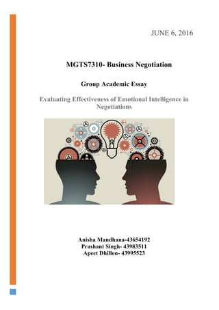 !
!
!
!
JUNE 6, 2016!
Anisha Mandhana-43654192
Prashant Singh- 43983511
Apeet Dhillon- 43995523
MGTS7310- Business Negotiation
Group Academic Essay
Evaluating Effectiveness of Emotional Intelligence in
Negotiations
 