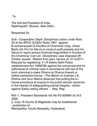 To,
The Hon’ble President of India,
Rasthrapathi Bhavan ,New Delhi,.
Respected Sir,
Sub:- Cooperation Deptt- Disciplinary action under Rule
20 of the APCS (CC&A) Rules 1991 against
B.subramanyam,S.I/Auditor of Charminar coop .Urban
Bank Ltd;-For his failure to conduct audit properly and his
failure to report serious financial irregularities in function of
the Charminar Cub Ltd; -Disciplinary case disposed off-
Orders- Issued- Retired from govt. service on 31-3-2011-
Request for registering F.I.R before Delhi Police
establishment Act 1949/CBI against the concerned and for
withdrawal of criminal case in accordance with law of the
land- planning to make Dharna at Dharna chwock or
before parliament house –-The Bench of Justices J.S.
Khehar and Arun Mishra observed that putting the in-
house procedure of enquiry in the public domain would be
in the interest of safeguarding judicial integrity---Action
against Salary eating officers - Req- Reg.
Ref;-1. President Secretariat ref;-No P2-830664 dt;-9-2-
2004.
2. Crpc 16 Courts of Magistrate may be established
.Jurisdiction of
Metropolitan Courts Nampally, Hyderabad.
 
