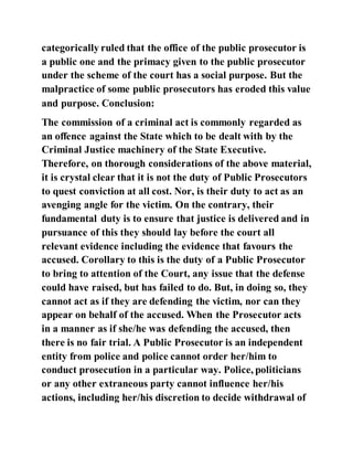 categorically ruled that the office of the public prosecutor is
a public one and the primacy given to the public prosecutor
under the scheme of the court has a social purpose. But the
malpractice of some public prosecutors has eroded this value
and purpose. Conclusion:
The commission of a criminal act is commonly regarded as
an offence against the State which to be dealt with by the
Criminal Justice machinery of the State Executive.
Therefore, on thorough considerations of the above material,
it is crystal clear that it is not the duty of Public Prosecutors
to quest conviction at all cost. Nor, is their duty to act as an
avenging angle for the victim. On the contrary, their
fundamental duty is to ensure that justice is delivered and in
pursuance of this they should lay before the court all
relevant evidence including the evidence that favours the
accused. Corollary to this is the duty of a Public Prosecutor
to bring to attention of the Court, any issue that the defense
could have raised, but has failed to do. But, in doing so, they
cannot act as if they are defending the victim, nor can they
appear on behalf of the accused. When the Prosecutor acts
in a manner as if she/he was defending the accused, then
there is no fair trial. A Public Prosecutor is an independent
entity from police and police cannot order her/him to
conduct prosecution in a particular way. Police, politicians
or any other extraneous party cannot influence her/his
actions, including her/his discretion to decide withdrawal of
 