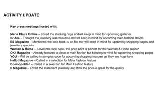 ACTIVITY UPDATE
Key press meetings hosted with:
Marie Claire Online – Loved the stacking rings and will keep in mind for upcoming galleries
Brides – Thought the jewellery was beautiful and will keep in mind for upcoming main fashion shoots
ES Magazine – Mentioned the look book is on file and will keep in mind for upcoming shopping pages and
jewellery specials
Woman & Home – Loved the look book, the price point is perfect for the Woman & Home reader
OK! Magazine – Already featured a piece in main fashion but keeping in mind for upcoming shopping pages
YOU – Will be calling in samples soon for upcoming shopping features as they are huge fans
Hello! Magazine – Called in a selection for Main Fashion feature
Cosmopolitan – Called in a selection for Main Fashion feature
S Magazine – Loved the statement jewellery and think the price is great for the quality
 