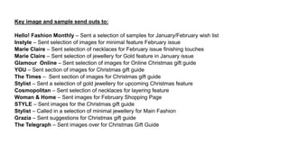 Key image and sample send outs to:
Hello! Fashion Monthly – Sent a selection of samples for January/February wish list
Instyle – Sent selection of images for minimal feature February issue
Marie Claire – Sent selection of necklaces for February issue finishing touches
Marie Claire – Sent selection of jewellery for Gold feature in January issue
Glamour Online – Sent selection of images for Online Christmas gift guide
YOU – Sent section of images for Christmas gift guide
The Times – Sent section of images for Christmas gift guide
Stylist – Sent a selection of gold jewellery for upcoming Christmas feature
Cosmopolitan – Sent selection of necklaces for layering feature
Woman & Home – Sent images for February Shopping Page
STYLE – Sent images for the Christmas gift guide
Stylist – Called in a selection of minimal jewellery for Main Fashion
Grazia – Sent suggestions for Christmas gift guide
The Telegraph – Sent images over for Christmas Gift Guide
 