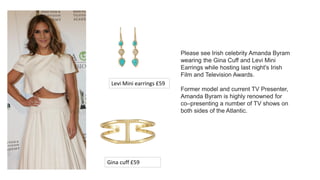 Please see Irish celebrity Amanda Byram
wearing the Gina Cuff and Levi Mini
Earrings while hosting last night's Irish
Film and Television Awards.
Former model and current TV Presenter,
Amanda Byram is highly renowned for
co–presenting a number of TV shows on
both sides of the Atlantic.
Gina cuff £59
Levi Mini earrings £59
 